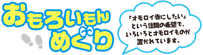 おもろいもんめぐり 「オモロイ寺にしたい」という住職の希望で、いろいろとオモロイものが置かれています。